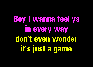 Boy I wanna feel ya
in every way

don't even wonder
it's just a game