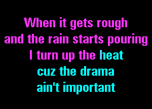 When it gets rough
and the rain starts pouring
I turn up the heat
cuz the drama
ain't important