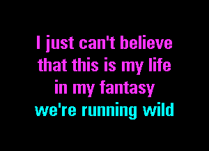 I just can't believe
that this is my life

in my fantasy
we're running wild