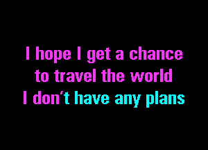 I hope I get a chance

to travel the world
I don't have any plans