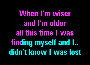 When I'm wiser
and I'm older

all this time I was
finding myself and l..
didn't know I was lost