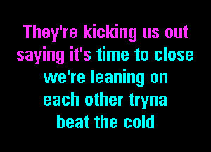 They're kicking us out
saying it's time to close

we're leaning on
each other tryna
heat the cold
