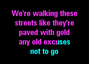 We're walking these
streets like they're

paved with gold
any old excuses
not to go