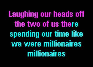 Laughing our heads off
the two of us there
spending our time like
we were millionaires
millionaires