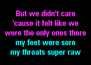 But we didn't care
'cause it felt like we
were the only ones there
my feet were sore
my throats super raw