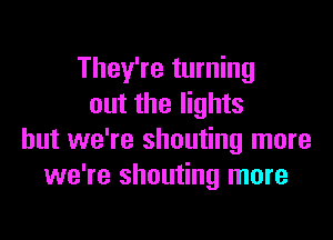 They're turning
out the lights

but we're shouting more
we're shouting more