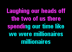 Laughing our heads off
the two of us there
spending our time like
we were millionaires
millionaires