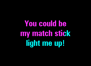 You could be

my match stick
light me up!