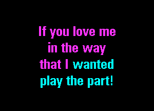 It you love me
in the way

that I wanted
play the part!