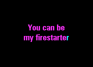 You can be

my firestarter