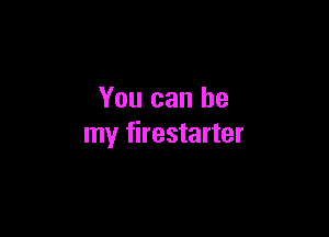 You can be

my firestarter