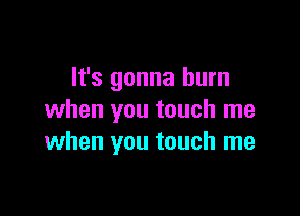 It's gonna burn

when you touch me
when you touch me