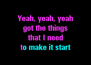 Yeah,yeah,yeah
got the things

that I need
to make it start