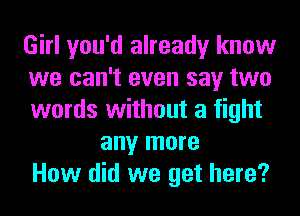 Girl you'd already know
we can't even say two
words without a fight
any more
How did we get here?