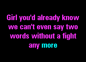 Girl you'd already know
we can't even say two

words without a fight
any more