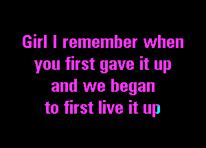 Girl I remember when
you first gave it up

and we began
to first live it up