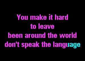 You make it hard
to leave

been around the world
don't speak the language