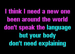 I think I need a new one
been around the world
don't speak the language
but your body
don't need explaining