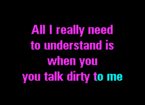 All I really need
to understand is

when you
you talk dirty to me