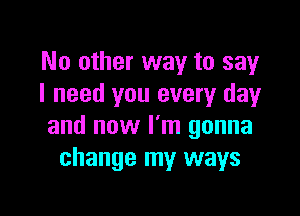 No other way to say
I need you every day

and now I'm gonna
change my ways