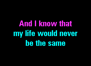 And I know that

my life would never
be the same