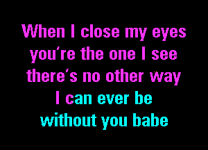 When I close my eyes
you're the one I see

there's no other way
I can ever be
without you babe