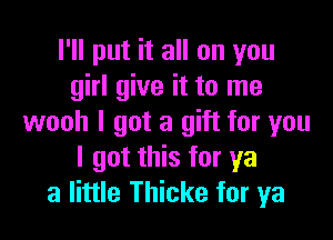 I'll put it all on you
girl give it to me

wooh I got a gift for you
I got this for ya
a little Thicke for ya