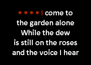 0 0 0 0 I come to
the garden alone

While the dew
is still on the roses
and the voice I hear