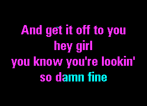 And get it off to you
hey girl

you know you're lookin'
so damn fine