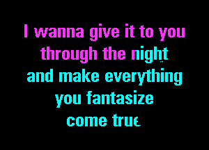 I wanna give it to you
through the night
and make everything
you fantasize
come truL