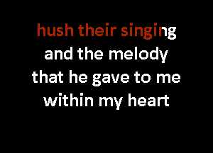 hush their singing
and the melody

that he gave to me
within my heart