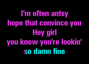 I'm often antsy
hope that convince you

Hey girl
you know you're lookin'
so damn fine