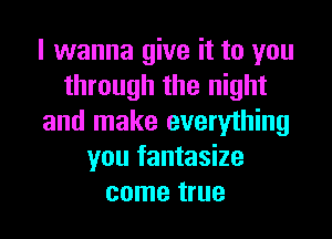 I wanna give it to you
through the night
and make everything
you fantasize
come true