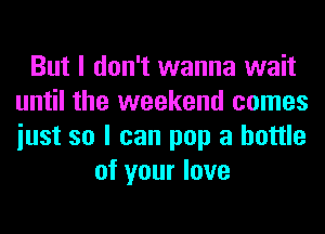 But I don't wanna wait
until the weekend comes
iust so I can pop a bottle

of your love