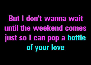 But I don't wanna wait
until the weekend comes
iust so I can pop a bottle

of your love