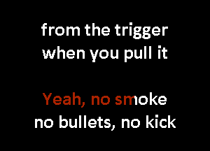 from the trigger
when you pull it

Yeah, no smoke
no bullets, no kick