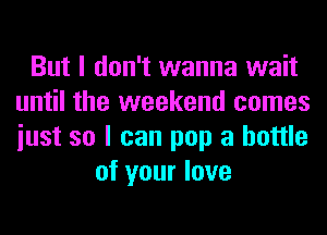 But I don't wanna wait
until the weekend comes
iust so I can pop a bottle

of your love