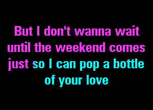 But I don't wanna wait
until the weekend comes
iust so I can pop a bottle

of your love