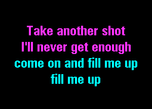 Take another shot
I'll never get enough

come on and fill me up
fill me up
