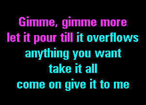 Gimme, gimme more
let it pour till it overflows
anything you want
take it all
come on give it to me