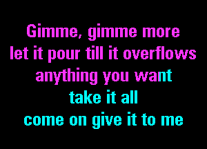 Gimme, gimme more
let it pour till it overflows
anything you want
take it all
come on give it to me