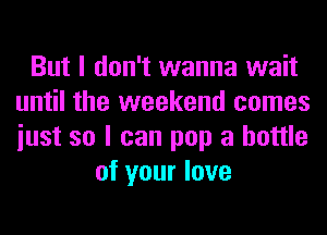 But I don't wanna wait
until the weekend comes
iust so I can pop a bottle

of your love