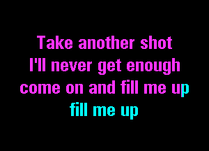 Take another shot
I'll never get enough

come on and fill me up
fill me up