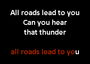 All roads lead to you
Can you hear
that thunder

all roads lead to you