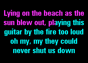 Lying on the beach as the

sun blew out, playing this

guitar by the fire too loud
oh my, my they could
never shut us down