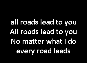 all roads lead to you

All roads lead to you
No matter what I do
every road leads