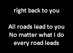 right back to you

All roads lead to you
No matter what I do
every road leads