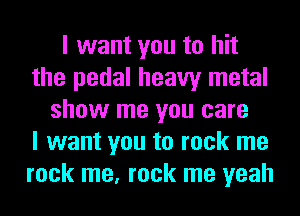 I want you to hit
the pedal heavy metal
show me you care
I want you to rock me
rock me, rock me yeah