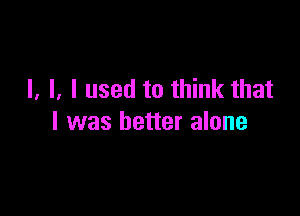 l. l. I used to think that

I was better alone