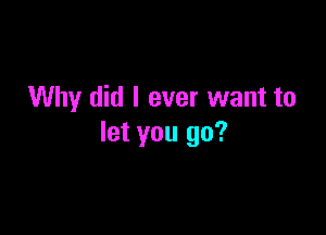 Why did I ever want to

let you go?
